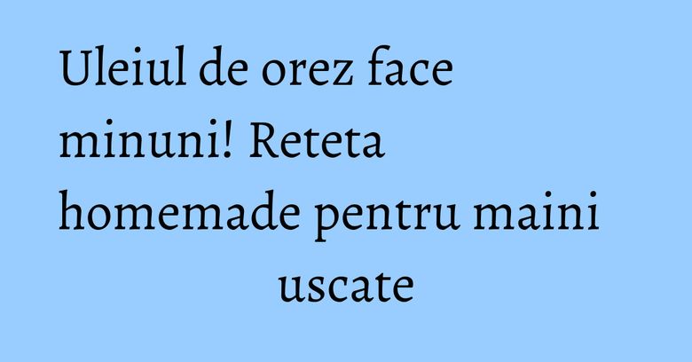 Uleiul de orez face minuni! Reteta homemade pentru maini uscate