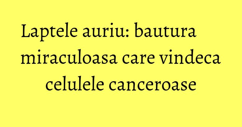 Laptele auriu: bautura miraculoasa care vindeca celulele canceroase Laptele auriu: bautura miraculoasa care vindeca celulele canceroase