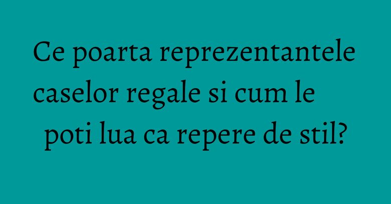 Ce poarta reprezentantele caselor regale si cum le poti lua ca repere de stil?