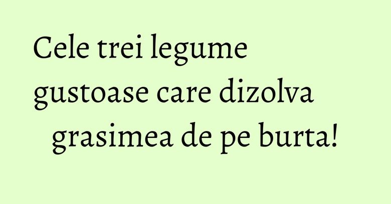 Cele trei legume gustoase care dizolva grasimea de pe burta!