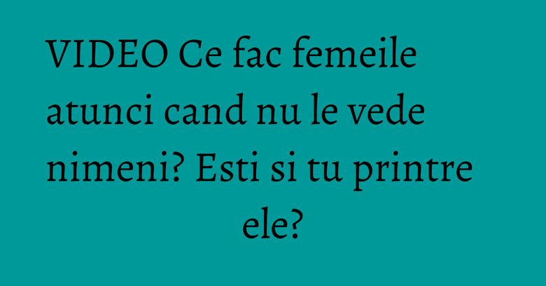 VIDEO Ce fac femeile atunci cand nu le vede nimeni? Esti si tu printre ele? VIDEO Ce fac femeile atunci cand nu le vede nimeni? Esti si tu printre ele?