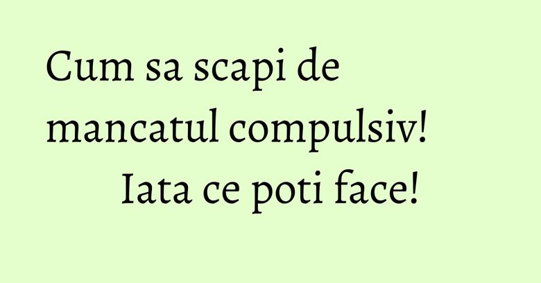 Cum sa scapi de mancatul compulsiv! Iata ce poti face! Cum sa scapi de mancatul compulsiv! Iata ce poti face!