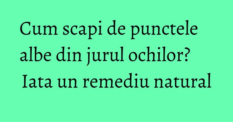 Cum scapi de punctele albe din jurul ochilor? Iata un remediu natural Cum scapi de punctele albe din jurul ochilor? Iata un remediu natural