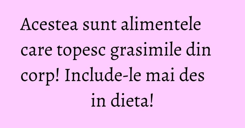 Acestea sunt alimentele care topesc grasimile din corp! Include-le mai des in dieta!
