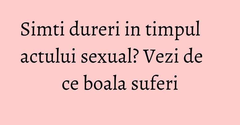 Simti dureri in timpul actului sexual? Vezi de ce boala suferi Simti dureri in timpul actului sexual? Vezi de ce boala suferi
