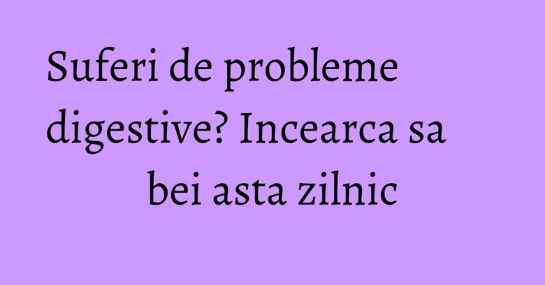Suferi de probleme digestive? Incearca sa bei asta zilnic