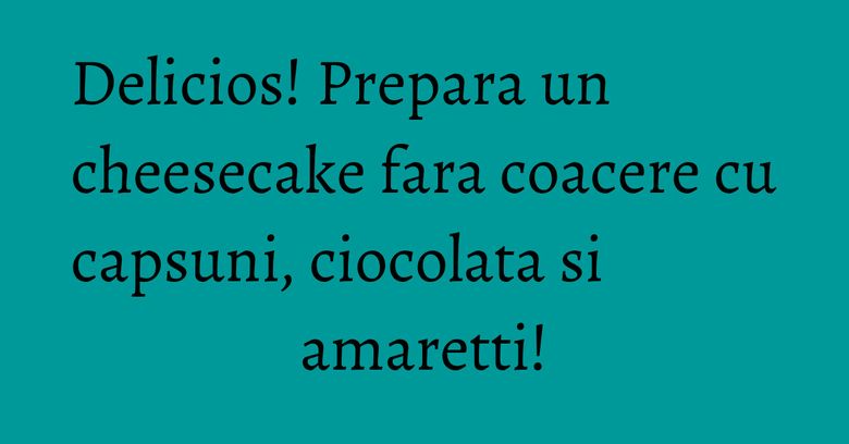 Delicios! Prepara un cheesecake fara coacere cu capsuni, ciocolata si amaretti!