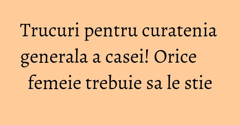 Trucuri pentru curatenia generala a casei! Orice femeie trebuie sa le stie Trucuri pentru curatenia generala a casei! Orice femeie trebuie sa le stie