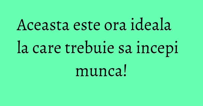 Aceasta este ora ideala la care trebuie sa incepi munca!