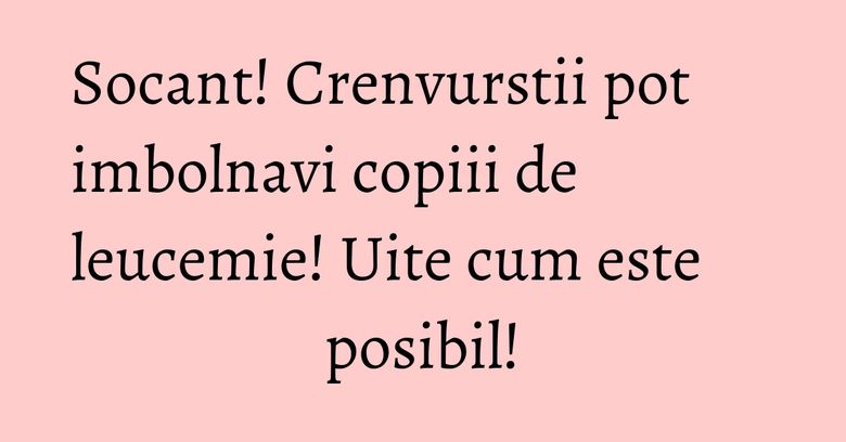 Socant! Crenvurstii pot imbolnavi copiii de leucemie! Uite cum este posibil!