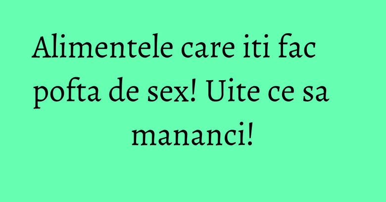 Alimentele care iti fac pofta de sex! Uite ce sa mananci!