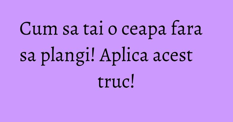 Cum sa tai o ceapa fara sa plangi! Aplica acest truc! Cum sa tai o ceapa fara sa plangi! Aplica acest truc!