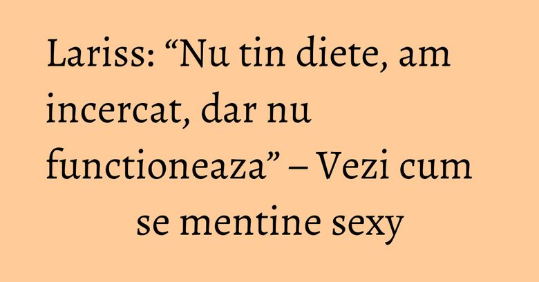 Lariss: &ldquo;Nu tin diete, am incercat, dar nu functioneaza&rdquo; &ndash; Vezi cum se mentine sexy