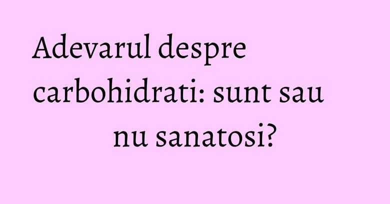 Adevarul despre carbohidrati: sunt sau nu sanatosi?
