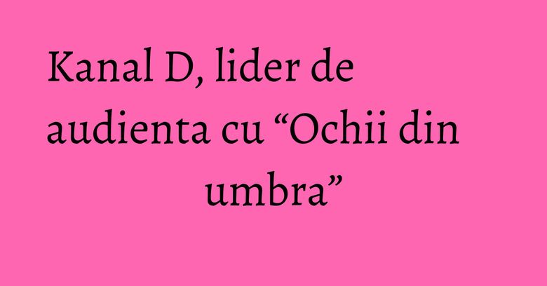 Kanal D, lider de audienta cu “Ochii din umbra”