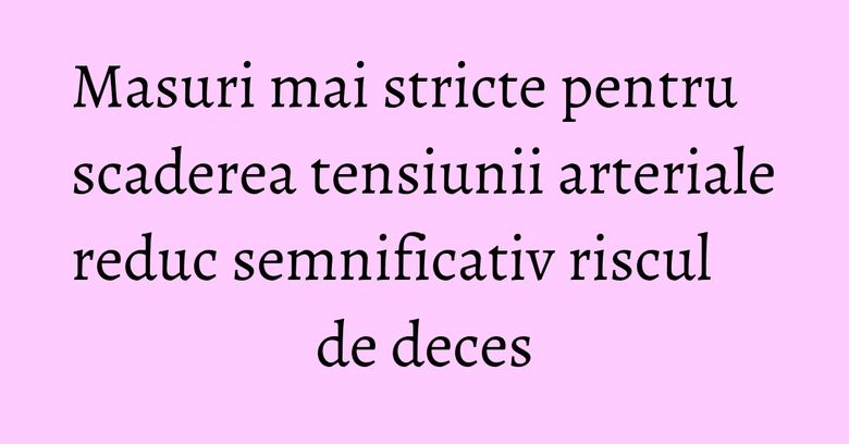 Masuri mai stricte pentru scaderea tensiunii arteriale reduc semnificativ riscul de deces Masuri mai stricte pentru scaderea tensiunii arteriale reduc semnificativ riscul de deces