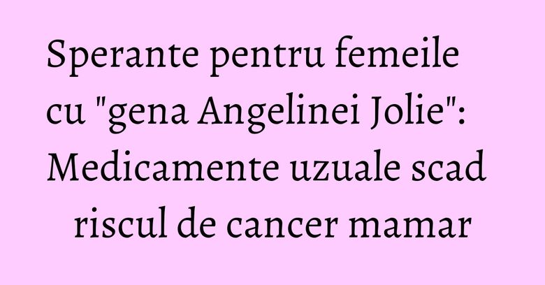 Sperante pentru femeile cu "gena Angelinei Jolie": Medicamente uzuale scad riscul de cancer mamar
