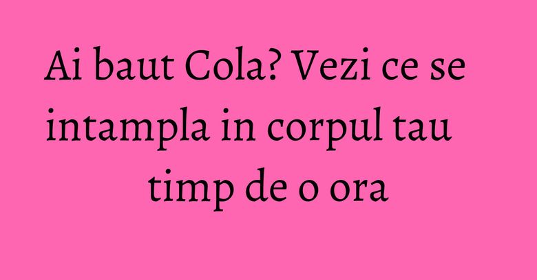 Ai baut Cola? Vezi ce se intampla in corpul tau timp de o ora