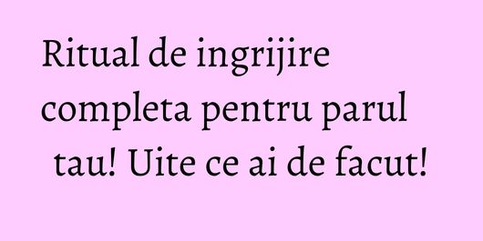 Ritual de ingrijire completa pentru parul tau! Uite ce ai de facut!