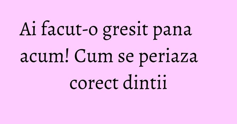 Ai facut-o gresit pana acum! Cum se periaza corect dintii Ai facut-o gresit pana acum! Cum se periaza corect dintii