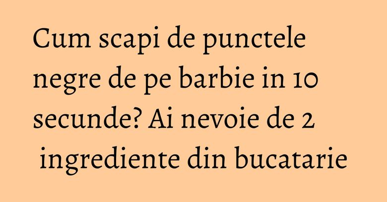 Cum scapi de punctele negre de pe barbie in 10 secunde? Ai nevoie de 2 ingrediente din bucatarie