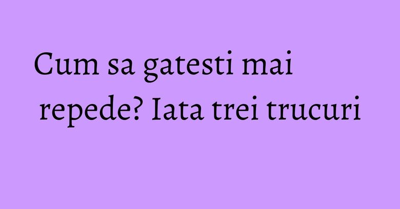 Cum sa gatesti mai repede? Iata trei trucuri