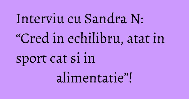Interviu cu Sandra N: “Cred in echilibru, atat in sport cat si in alimentatie”!