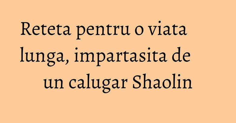 Reteta pentru o viata lunga, impartasita de un calugar Shaolin Reteta pentru o viata lunga, impartasita de un calugar Shaolin