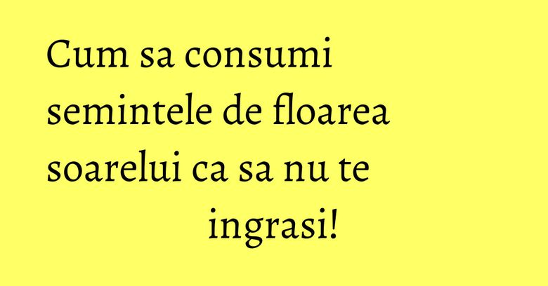 Cum sa consumi semintele de floarea soarelui ca sa nu te ingrasi! Cum sa consumi semintele de floarea soarelui ca sa nu te ingrasi!