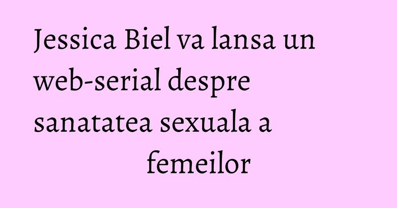 Jessica Biel va lansa un web-serial despre sanatatea sexuala a femeilor