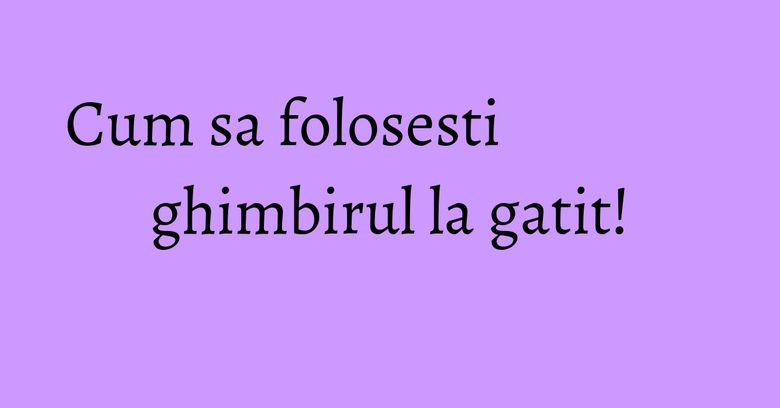 Cum sa folosesti ghimbirul la gatit! Cum sa folosesti ghimbirul la gatit!