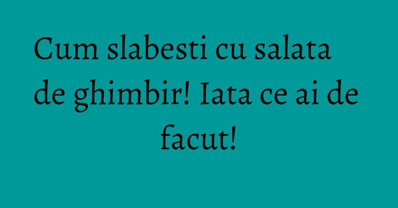 Cum slabesti cu salata de ghimbir! Iata ce ai de facut! Cum slabesti cu salata de ghimbir! Iata ce ai de facut!