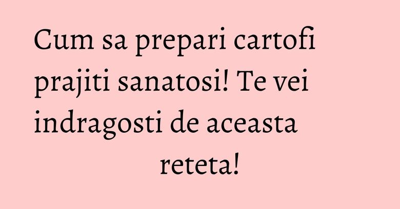 Cum sa prepari cartofi prajiti sanatosi! Te vei indragosti de aceasta reteta!