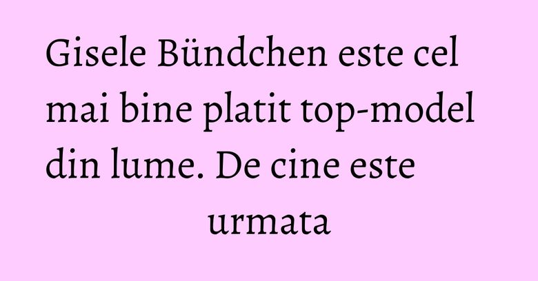 Gisele Bündchen este cel mai bine platit top-model din lume. De cine este urmata