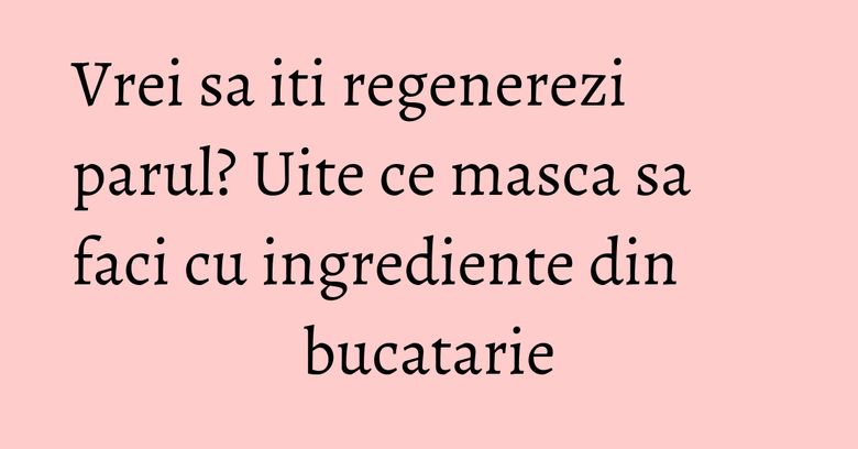 Vrei sa iti regenerezi parul? Uite ce masca sa faci cu ingrediente din bucatarie