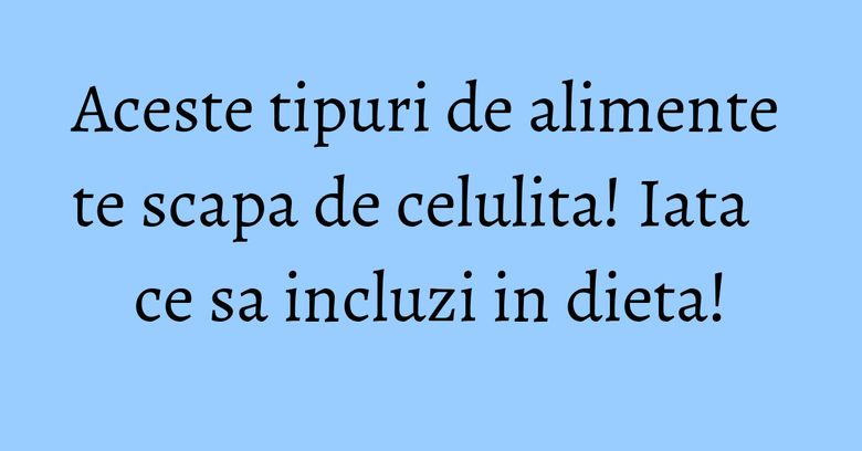 Aceste tipuri de alimente te scapa de celulita! Iata ce sa incluzi in dieta! Aceste tipuri de alimente te scapa de celulita! Iata ce sa incluzi in dieta!