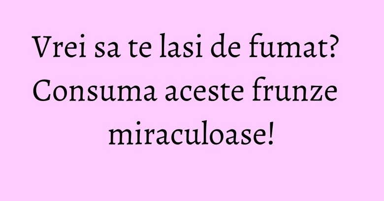 Vrei sa te lasi de fumat? Consuma aceste frunze miraculoase!