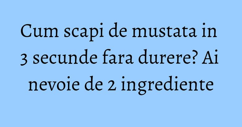 Cum scapi de mustata in 3 secunde fara durere? Ai nevoie de 2 ingrediente