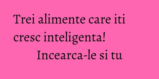 Trei alimente care iti cresc inteligenta! Incearca-le si tu