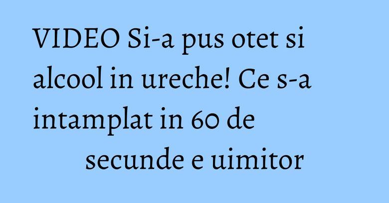 VIDEO Si-a pus otet si alcool in ureche! Ce s-a intamplat in 60 de secunde e uimitor VIDEO Si-a pus otet si alcool in ureche! Ce s-a intamplat in 60 de secunde e uimitor