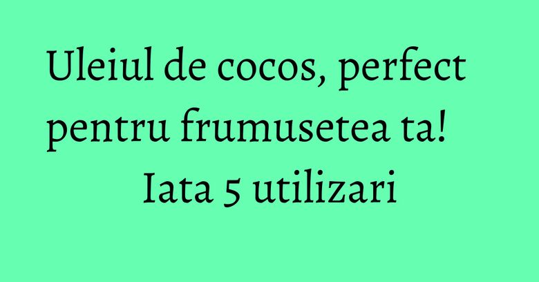 Uleiul de cocos, perfect pentru frumusetea ta! Iata 5 utilizari Uleiul de cocos, perfect pentru frumusetea ta! Iata 5 utilizari