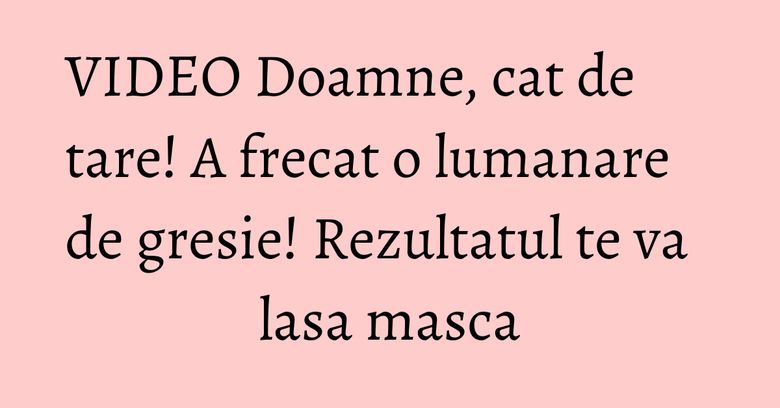 VIDEO Doamne, cat de tare! A frecat o lumanare de gresie! Rezultatul te va lasa masca