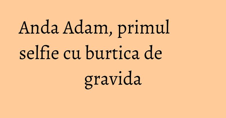 Anda Adam, primul selfie cu burtica de gravida Anda Adam, primul selfie cu burtica de gravida