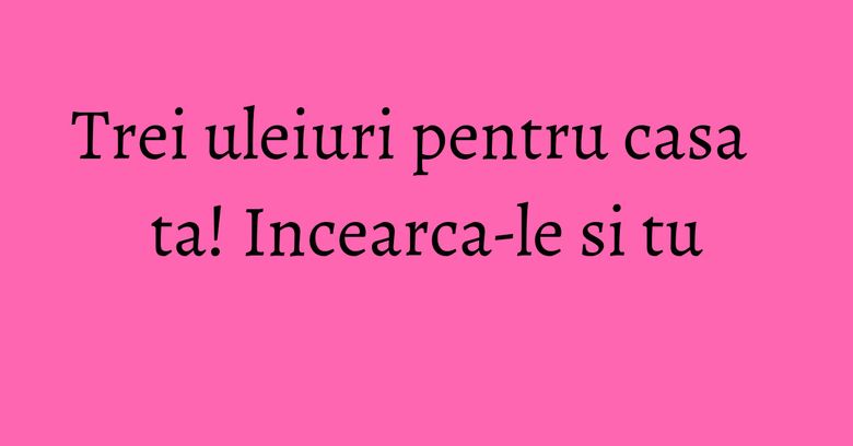 Trei uleiuri pentru casa ta! Incearca-le si tu Trei uleiuri pentru casa ta! Incearca-le si tu