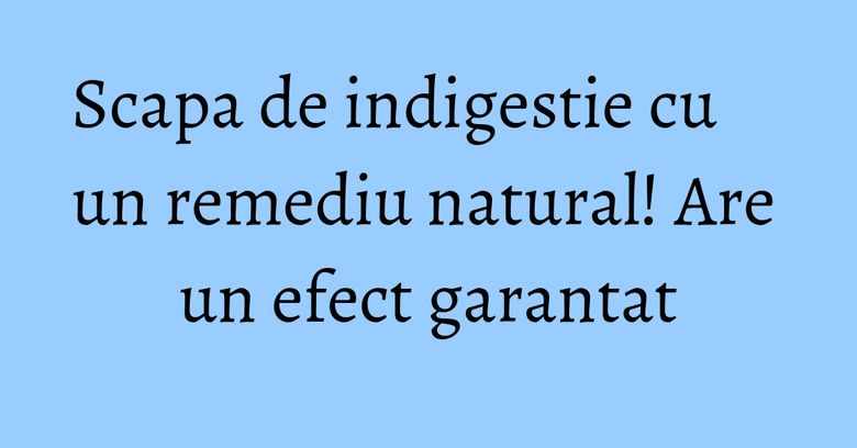 Scapa de indigestie cu un remediu natural! Are un efect garantat