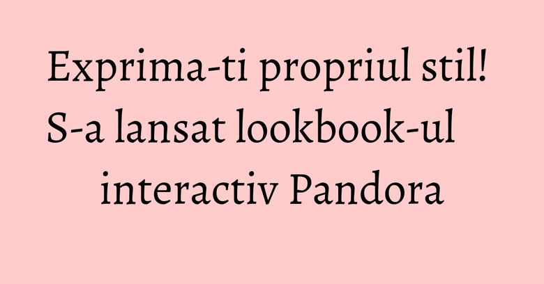 Exprima-ti propriul stil! S-a lansat lookbook-ul interactiv Pandora