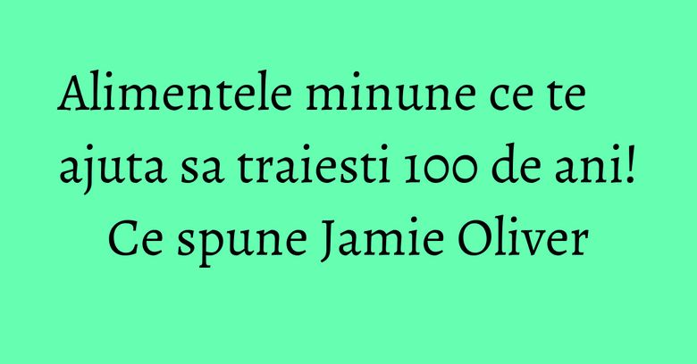 Alimentele minune ce te ajuta sa traiesti 100 de ani! Ce spune Jamie Oliver Alimentele minune ce te ajuta sa traiesti 100 de ani! Ce spune Jamie Oliver