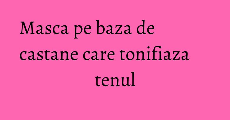 Masca pe baza de castane care tonifiaza tenul