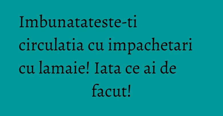 Imbunatateste-ti circulatia cu impachetari cu lamaie! Iata ce ai de facut!