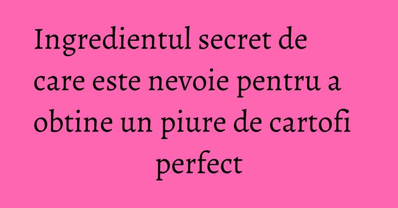 Ingredientul secret de care este nevoie pentru a obtine un piure de cartofi perfect Ingredientul secret de care este nevoie pentru a obtine un piure de cartofi perfect